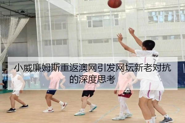 小威廉姆斯重返澳网引发网坛新老对抗的深度思考